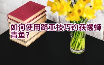 如何使用路亚技巧钓获螺蛳青鱼？插图