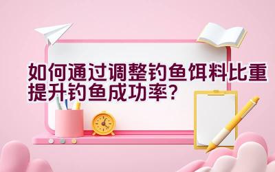 如何通过调整钓鱼饵料比重提升钓鱼成功率？插图