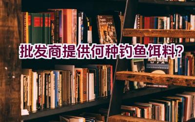 批发商提供何种钓鱼饵料？插图