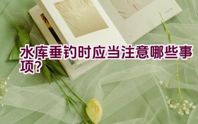 水库垂钓时应当注意哪些事项？插图