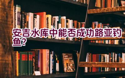 安吉水库中能否成功路亚钓鱼？插图