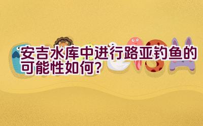 安吉水库中进行路亚钓鱼的可能性如何？插图