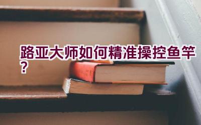 路亚大师如何精准操控鱼竿？插图