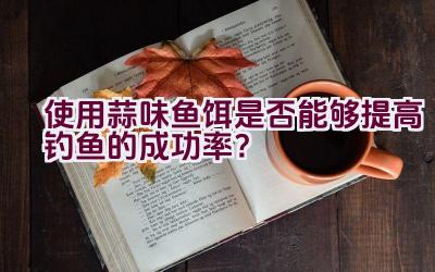 使用蒜味鱼饵是否能够提高钓鱼的成功率？插图