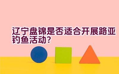辽宁盘锦是否适合开展路亚钓鱼活动？插图