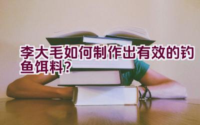 李大毛如何制作出有效的钓鱼饵料？插图