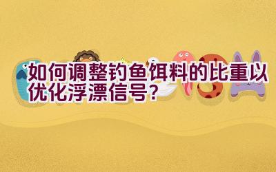 如何调整钓鱼饵料的比重以优化浮漂信号？插图
