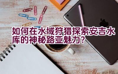 如何在水域狩猎探索安吉水库的神秘路亚魅力？插图