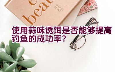 使用蒜味诱饵是否能够提高钓鱼的成功率？插图