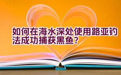 如何在海水深处使用路亚钓法成功捕获黑鱼？插图