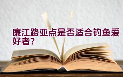 廉江路亚点是否适合钓鱼爱好者？插图