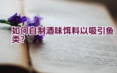 如何自制酒味饵料以吸引鱼类？插图