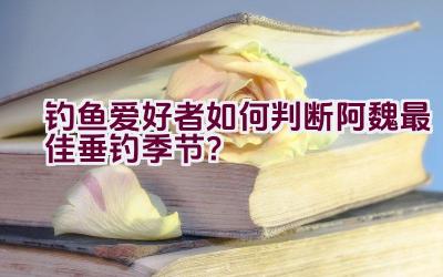 钓鱼爱好者如何判断阿魏最佳垂钓季节？插图
