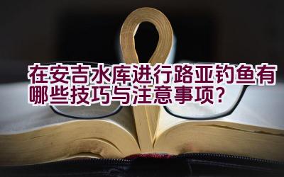 在安吉水库进行路亚钓鱼有哪些技巧与注意事项？插图