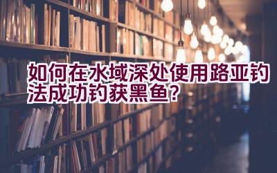 如何在水域深处使用路亚钓法成功钓获黑鱼？插图