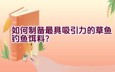 如何制备最具吸引力的草鱼钓鱼饵料？插图
