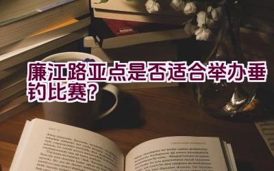 廉江路亚点是否适合举办垂钓比赛？插图