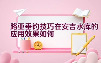 路亚垂钓技巧在安吉水库的应用效果如何插图