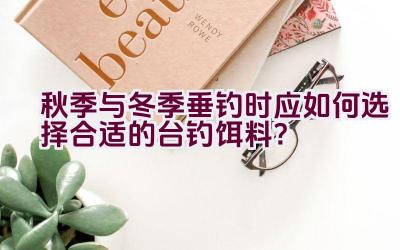 秋季与冬季垂钓时应如何选择合适的台钓饵料？插图