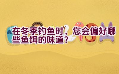 在冬季钓鱼时，您会偏好哪些鱼饵的味道？插图