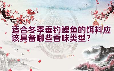 适合冬季垂钓鲤鱼的饵料应该具备哪些香味类型？插图