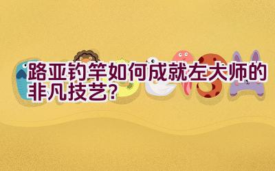 路亚钓竿如何成就左大师的非凡技艺？插图