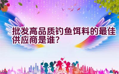 “批发高品质钓鱼饵料的最佳供应商是谁？”插图