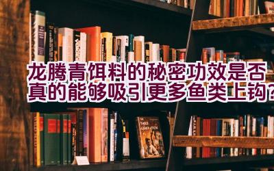 “龙腾青饵料的秘密功效是否真的能够吸引更多鱼类上钩？”插图