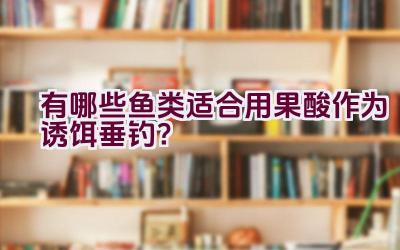有哪些鱼类适合用果酸作为诱饵垂钓？插图