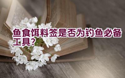 鱼食饵料签是否为钓鱼必备工具？插图