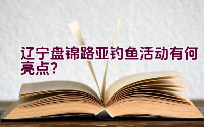 辽宁盘锦路亚钓鱼活动有何亮点？插图