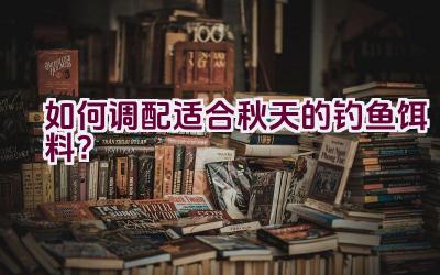 如何调配适合秋天的钓鱼饵料？插图