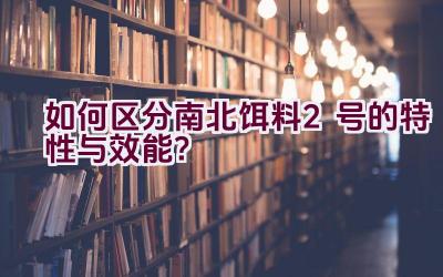 如何区分南北饵料2号的特性与效能？插图