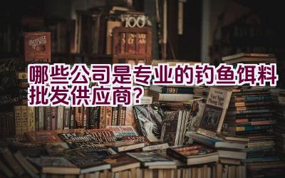哪些公司是专业的钓鱼饵料批发供应商？插图