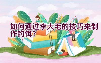 如何通过李大毛的技巧来制作钓饵？插图