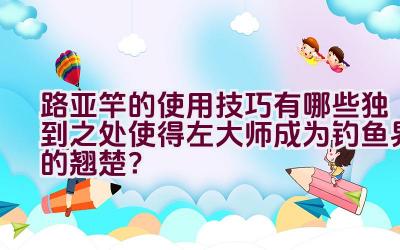 路亚竿的使用技巧有哪些独到之处使得左大师成为钓鱼界的翘楚？插图
