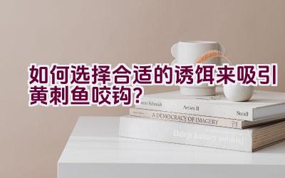 如何选择合适的诱饵来吸引黄刺鱼咬钩？插图