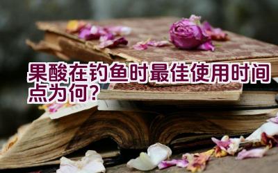 果酸在钓鱼时最佳使用时间点为何？插图