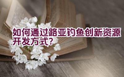 如何通过路亚钓鱼创新资源开发方式？插图