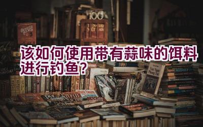 该如何使用带有蒜味的饵料进行钓鱼？插图