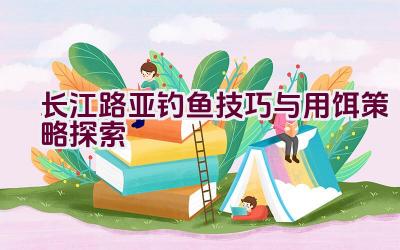 长江路亚钓鱼技巧与用饵策略探索插图