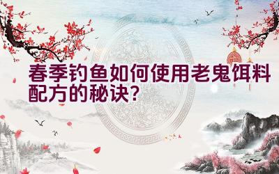 春季钓鱼如何使用老鬼饵料配方的秘诀？插图