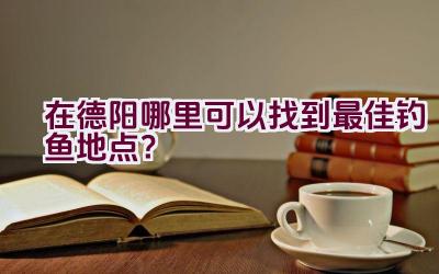 在德阳哪里可以找到最佳钓鱼地点？插图