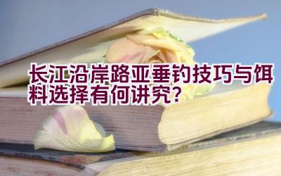 长江沿岸路亚垂钓技巧与饵料选择有何讲究？插图