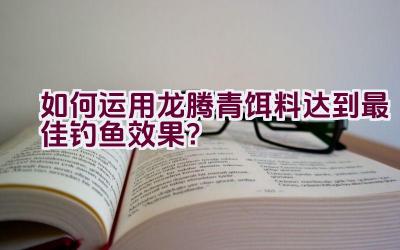 “如何运用龙腾青饵料达到最佳钓鱼效果？”插图